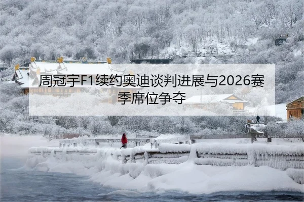 周冠宇F1续约奥迪谈判进展与2026赛季席位争夺